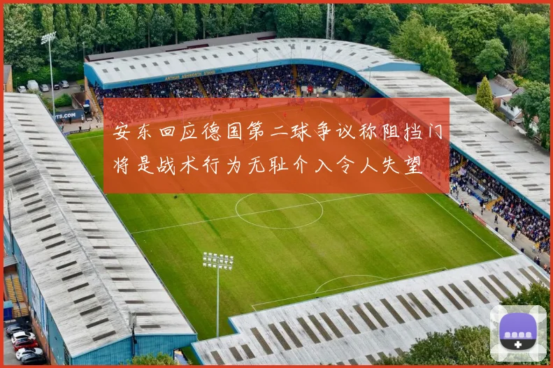 安东回应德国第二球争议称阻挡门将是战术行为无耻介入令人失望