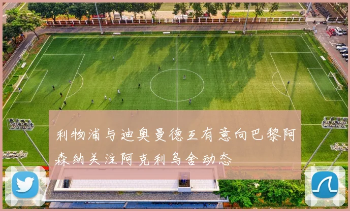 利物浦与迪奥曼德互有意向巴黎阿森纳关注阿克利乌舍动态