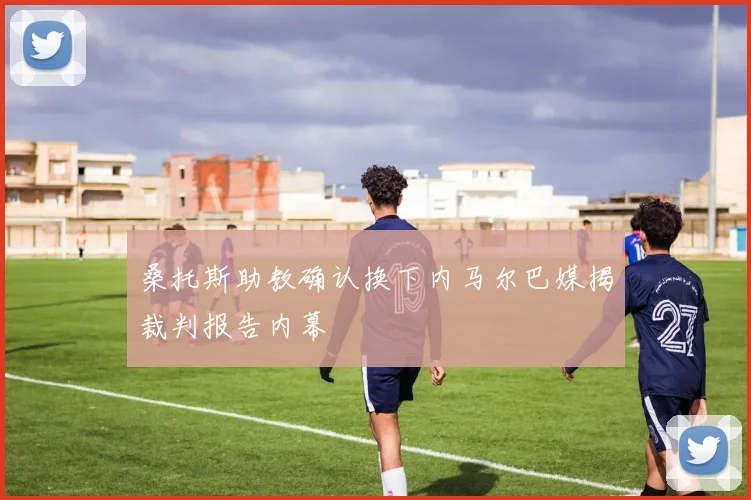 桑托斯助教确认换下内马尔巴媒揭裁判报告内幕