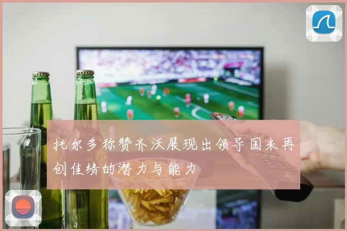 托尔多称赞齐沃展现出领导国米再创佳绩的潜力与能力