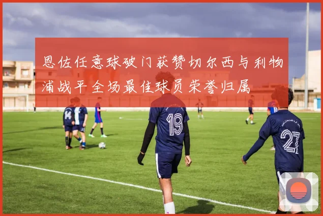 恩佐任意球破门获赞切尔西与利物浦战平全场最佳球员荣誉归属