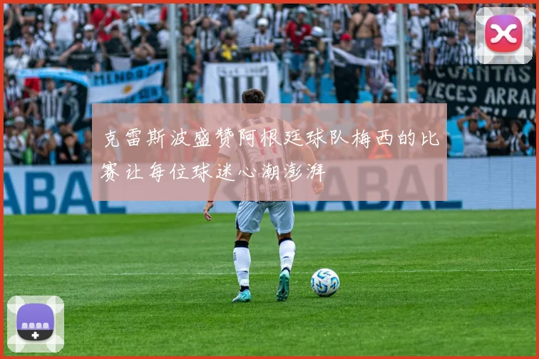 克雷斯波盛赞阿根廷球队梅西的比赛让每位球迷心潮澎湃