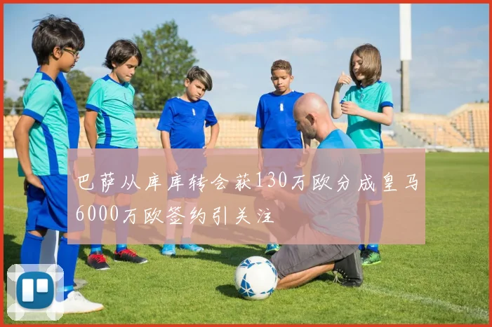 巴萨从库库转会获130万欧分成皇马6000万欧签约引关注
