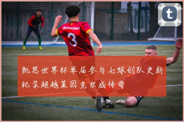 凯恩世界杯单届参与七球创队史新纪录超越莱因克尔成传奇