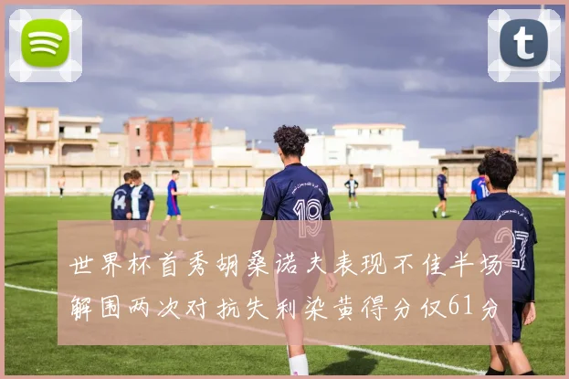 世界杯首秀胡桑诺夫表现不佳半场解围两次对抗失利染黄得分仅61分