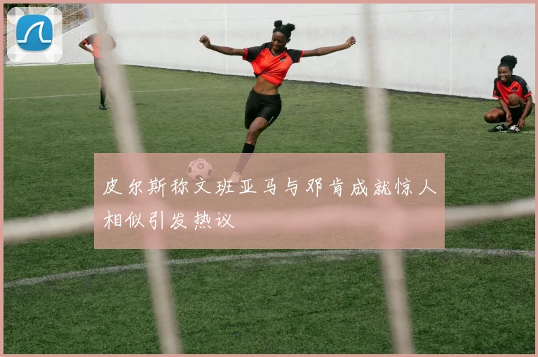 皮尔斯称文班亚马与邓肯成就惊人相似引发热议