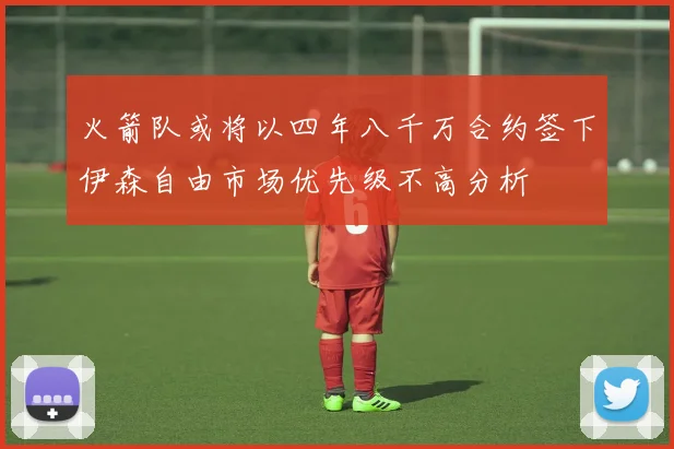 火箭队或将以四年八千万合约签下伊森自由市场优先级不高分析
