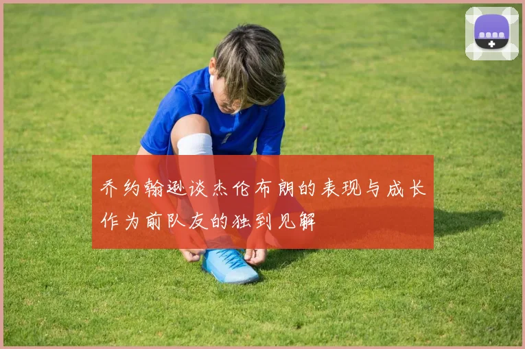 乔约翰逊谈杰伦布朗的表现与成长作为前队友的独到见解