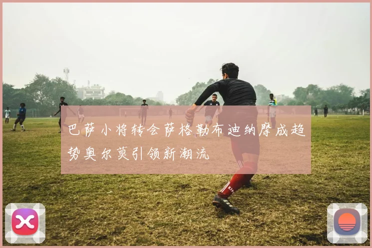 巴萨小将转会萨格勒布迪纳摩成趋势奥尔莫引领新潮流