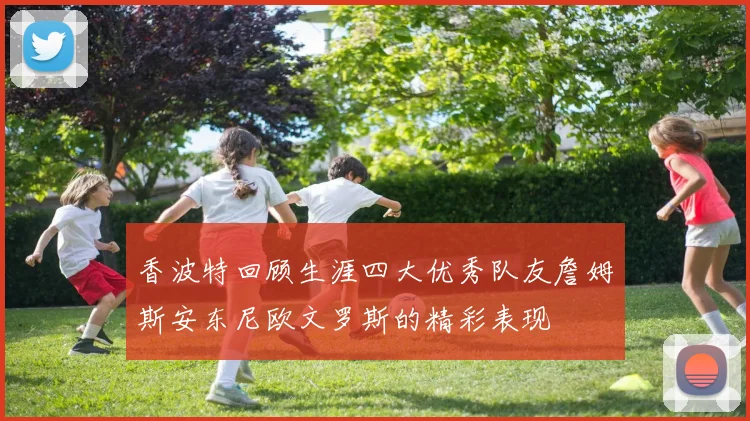 香波特回顾生涯四大优秀队友詹姆斯安东尼欧文罗斯的精彩表现