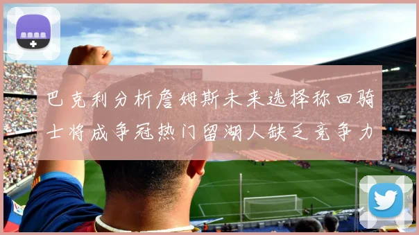 巴克利分析詹姆斯未来选择称回骑士将成争冠热门留湖人缺乏竞争力