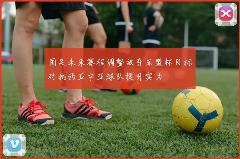 国足未来赛程调整放弃东盟杯目标对抗西亚中亚球队提升实力