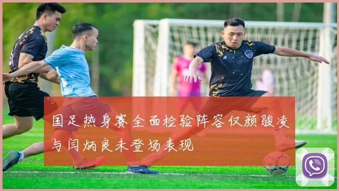 国足热身赛全面检验阵容仅颜骏凌与闫炳良未登场表现