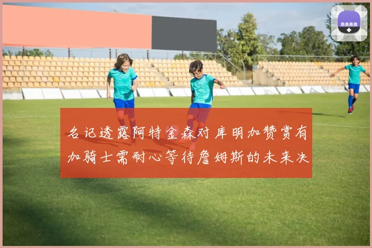 名记透露阿特金森对库明加赞赏有加骑士需耐心等待詹姆斯的未来决定