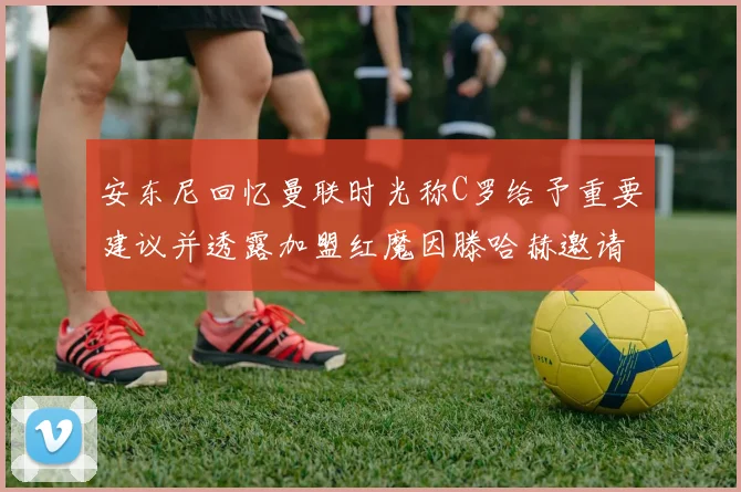 安东尼回忆曼联时光称C罗给予重要建议并透露加盟红魔因滕哈赫邀请