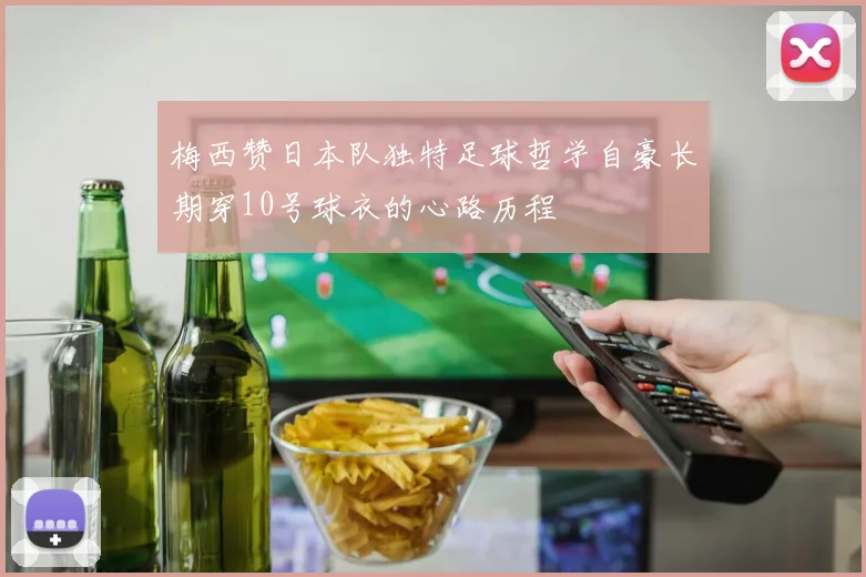 梅西赞日本队独特足球哲学自豪长期穿10号球衣的心路历程