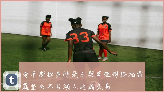 考辛斯称多特是东契奇理想搭档雷霆坚决不与湖人达成交易