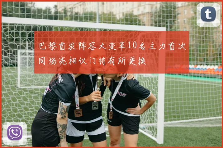 巴黎首发阵容大变革10名主力首次同场亮相仅门将有所更换