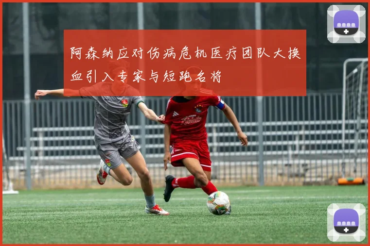 阿森纳应对伤病危机医疗团队大换血引入专家与短跑名将