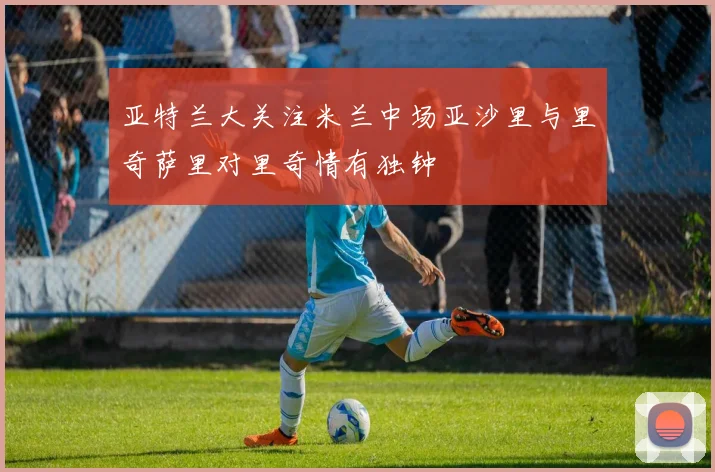 亚特兰大关注米兰中场亚沙里与里奇萨里对里奇情有独钟