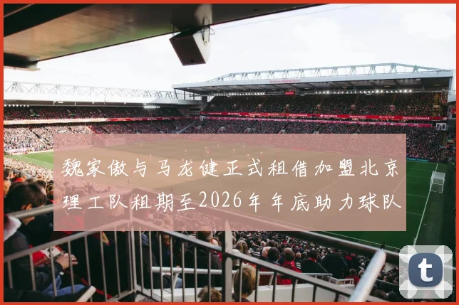 魏家傲与马龙健正式租借加盟北京理工队租期至2026年年底助力球队发展