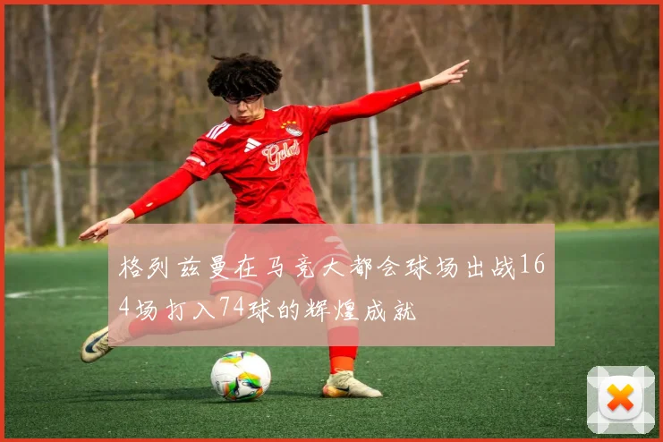 格列兹曼在马竞大都会球场出战164场打入74球的辉煌成就