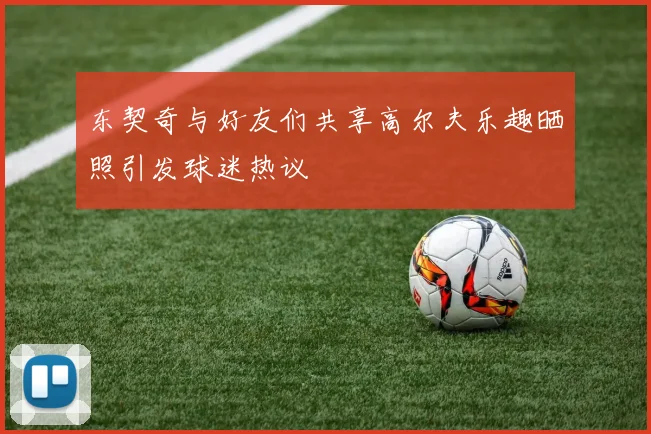 东契奇与好友们共享高尔夫乐趣晒照引发球迷热议