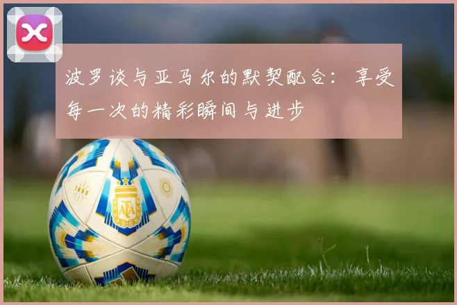 波罗谈与亚马尔的默契配合：享受每一次的精彩瞬间与进步