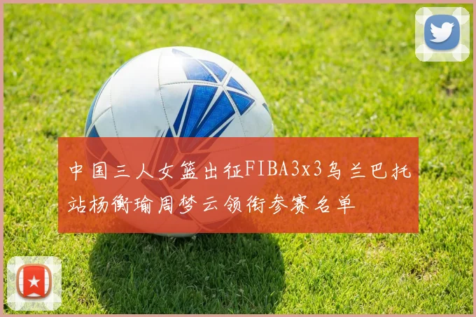 中国三人女篮出征FIBA3x3乌兰巴托站杨衡瑜周梦云领衔参赛名单