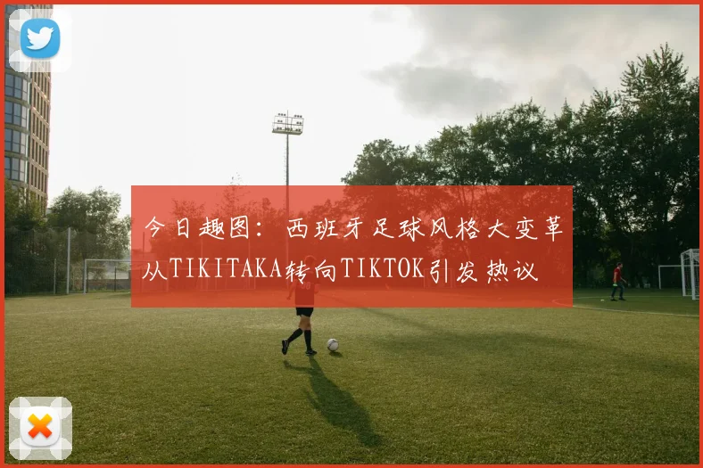 今日趣图：西班牙足球风格大变革从TIKITAKA转向TIKTOK引发热议