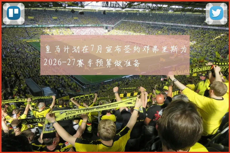 皇马计划在7月宣布签约邓弗里斯为2026-27赛季预算做准备
