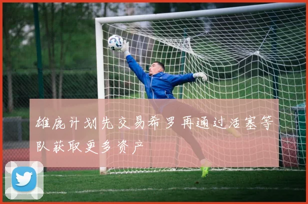 雄鹿计划先交易希罗再通过活塞等队获取更多资产