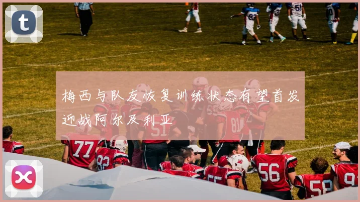 梅西与队友恢复训练状态有望首发迎战阿尔及利亚